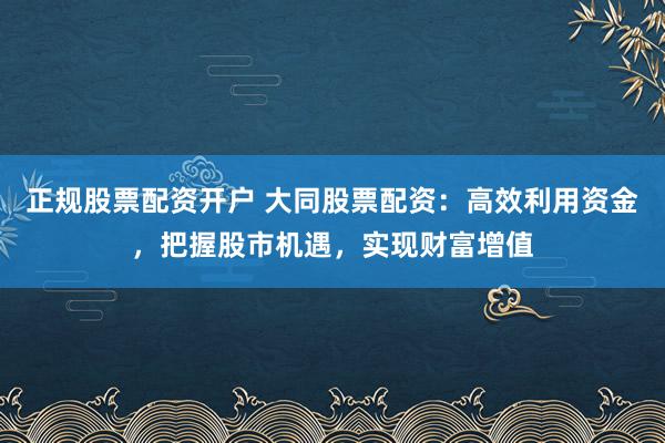 正规股票配资开户 大同股票配资：高效利用资金，把握股市机遇，实现财富增值