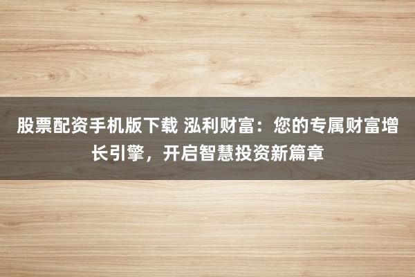 股票配资手机版下载 泓利财富：您的专属财富增长引擎，开启智慧投资新篇章