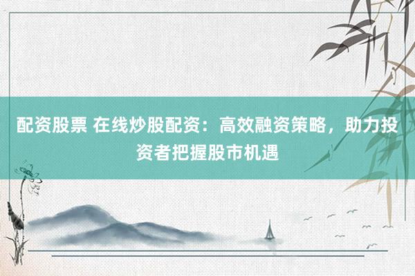 配资股票 在线炒股配资：高效融资策略，助力投资者把握股市机遇