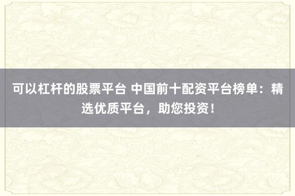 可以杠杆的股票平台 中国前十配资平台榜单：精选优质平台，助您投资！