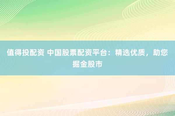 值得投配资 中国股票配资平台：精选优质，助您掘金股市