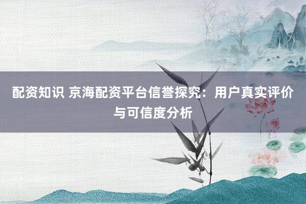 配资知识 京海配资平台信誉探究：用户真实评价与可信度分析