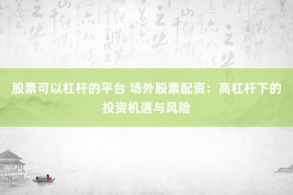 股票可以杠杆的平台 场外股票配资：高杠杆下的投资机遇与风险