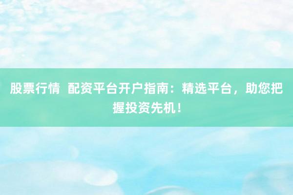 股票行情  配资平台开户指南：精选平台，助您把握投资先机！