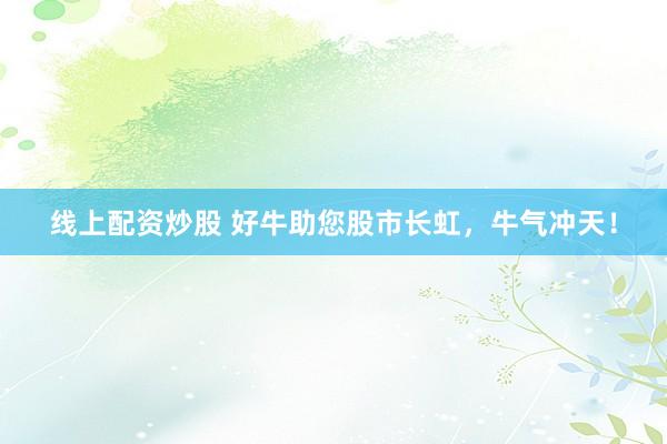线上配资炒股 好牛助您股市长虹，牛气冲天！