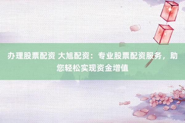 办理股票配资 大旭配资：专业股票配资服务，助您轻松实现资金增值