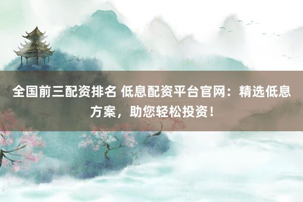 全国前三配资排名 低息配资平台官网：精选低息方案，助您轻松投资！