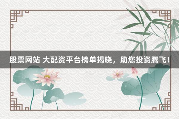 股票网站 大配资平台榜单揭晓，助您投资腾飞！