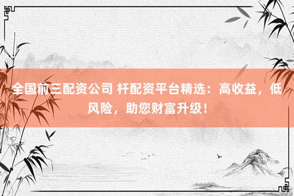全国前三配资公司 杆配资平台精选：高收益，低风险，助您财富升级！