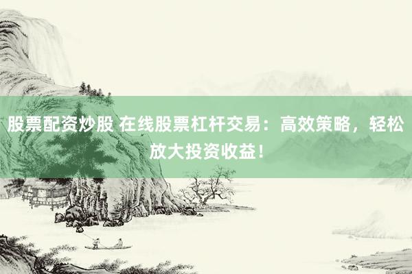 股票配资炒股 在线股票杠杆交易：高效策略，轻松放大投资收益！