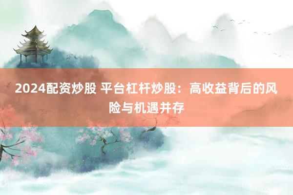 2024配资炒股 平台杠杆炒股：高收益背后的风险与机遇并存