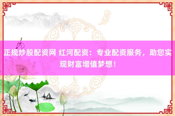 正规炒股配资网 红河配资：专业配资服务，助您实现财富增值梦想！