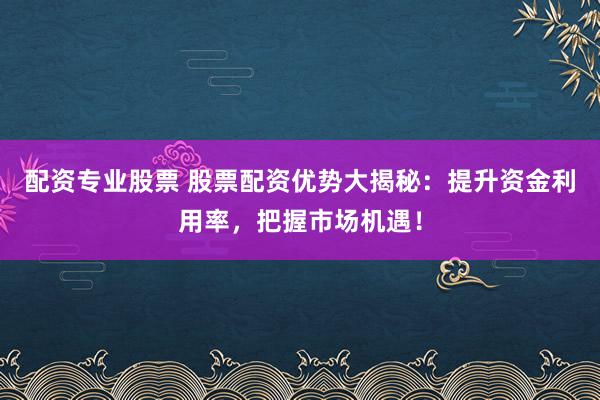 配资专业股票 股票配资优势大揭秘：提升资金利用率，把握市场机遇！