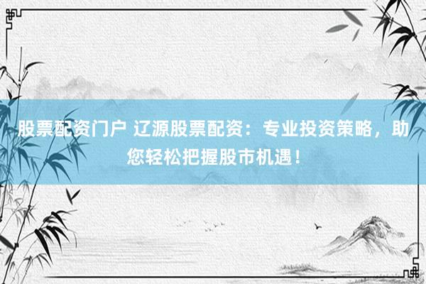 股票配资门户 辽源股票配资：专业投资策略，助您轻松把握股市机遇！