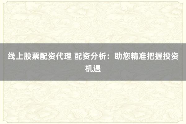 线上股票配资代理 配资分析：助您精准把握投资机遇