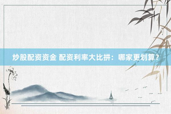炒股配资资金 配资利率大比拼：哪家更划算？