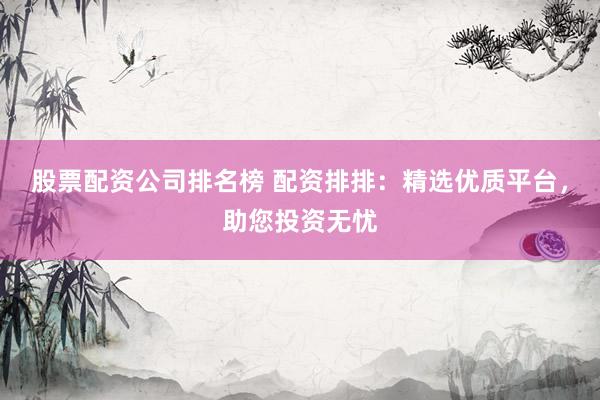 股票配资公司排名榜 配资排排：精选优质平台，助您投资无忧