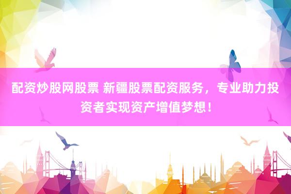 配资炒股网股票 新疆股票配资服务，专业助力投资者实现资产增值梦想！