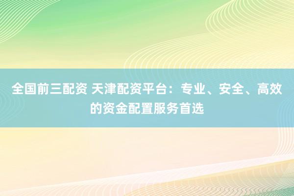 全国前三配资 天津配资平台：专业、安全、高效的资金配置服务首选