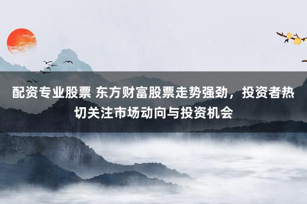 配资专业股票 东方财富股票走势强劲，投资者热切关注市场动向与投资机会