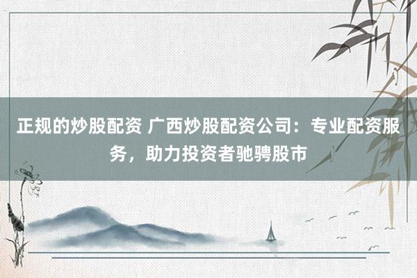 正规的炒股配资 广西炒股配资公司：专业配资服务，助力投资者驰骋股市