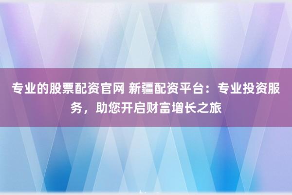 专业的股票配资官网 新疆配资平台：专业投资服务，助您开启财富增长之旅