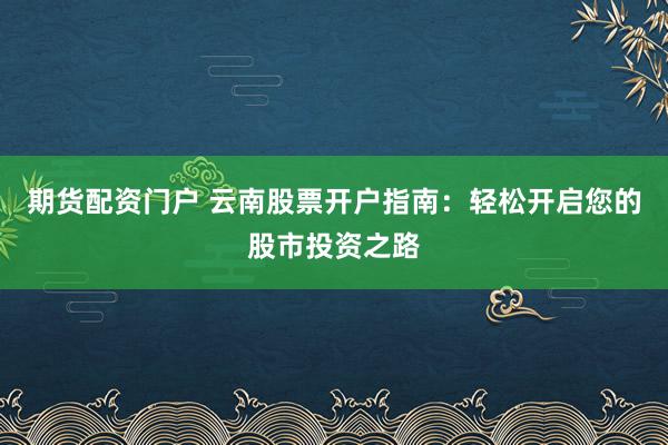 期货配资门户 云南股票开户指南：轻松开启您的股市投资之路