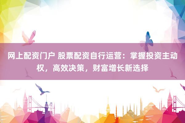 网上配资门户 股票配资自行运营：掌握投资主动权，高效决策，财富增长新选择