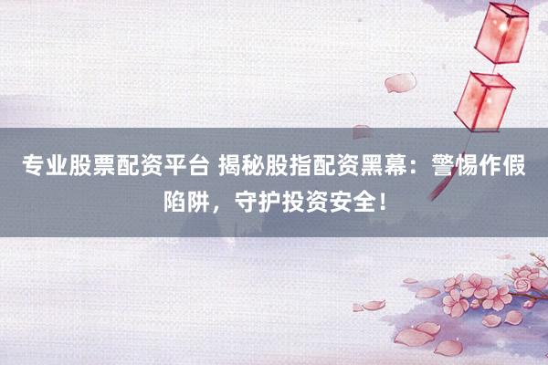 专业股票配资平台 揭秘股指配资黑幕：警惕作假陷阱，守护投资安全！