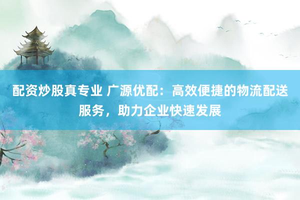 配资炒股真专业 广源优配：高效便捷的物流配送服务，助力企业快速发展