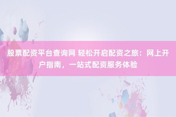 股票配资平台查询网 轻松开启配资之旅：网上开户指南，一站式配资服务体验