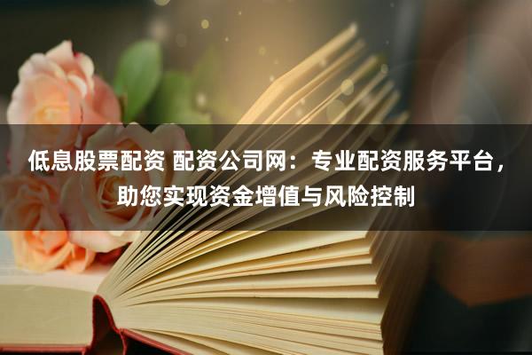 低息股票配资 配资公司网：专业配资服务平台，助您实现资金增值与风险控制
