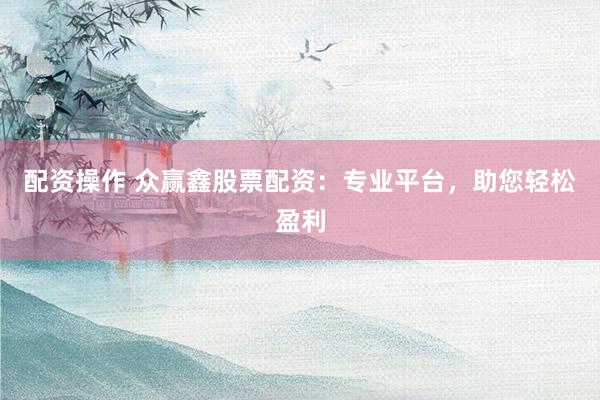 配资操作 众赢鑫股票配资：专业平台，助您轻松盈利