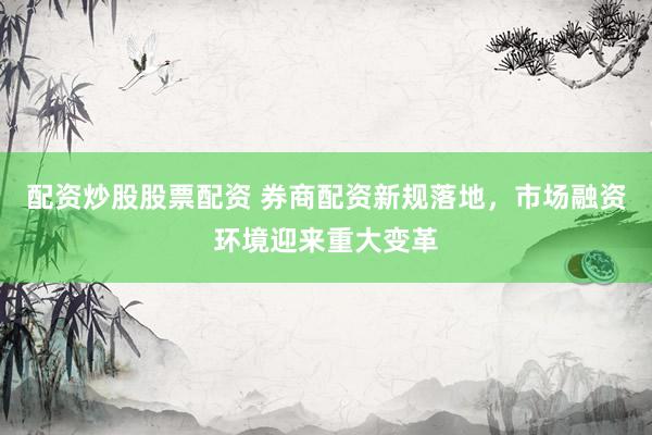 配资炒股股票配资 券商配资新规落地，市场融资环境迎来重大变革