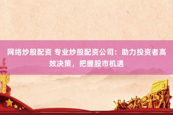 网络炒股配资 专业炒股配资公司：助力投资者高效决策，把握股市机遇