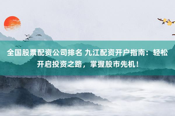 全国股票配资公司排名 九江配资开户指南：轻松开启投资之路，掌握股市先机！