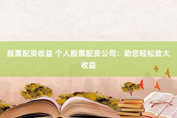 股票配资收益 个人股票配资公司：助您轻松放大收益