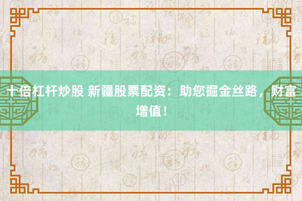 十倍杠杆炒股 新疆股票配资：助您掘金丝路，财富增值！