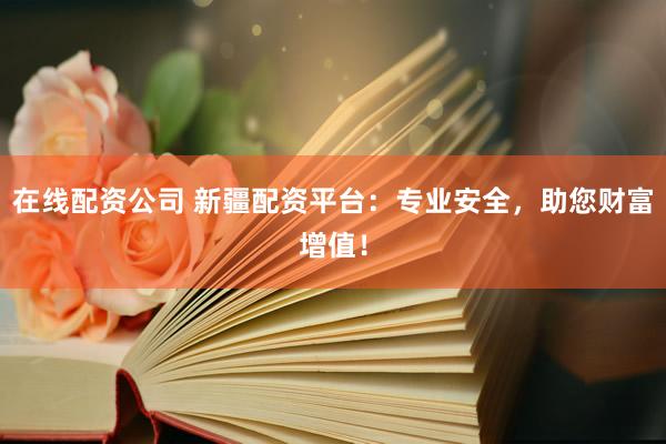 在线配资公司 新疆配资平台：专业安全，助您财富增值！