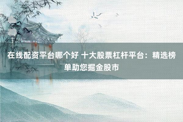 在线配资平台哪个好 十大股票杠杆平台：精选榜单助您掘金股市