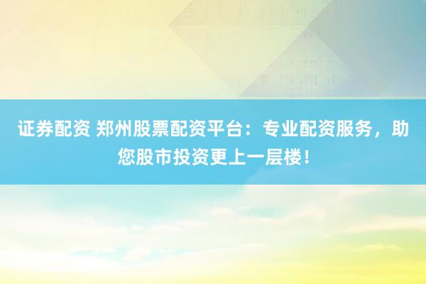 证券配资 郑州股票配资平台：专业配资服务，助您股市投资更上一层楼！