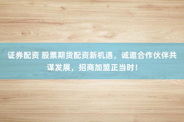 证券配资 股票期货配资新机遇，诚邀合作伙伴共谋发展，招商加盟正当时！