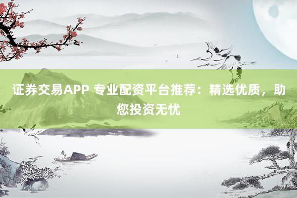 证券交易APP 专业配资平台推荐：精选优质，助您投资无忧