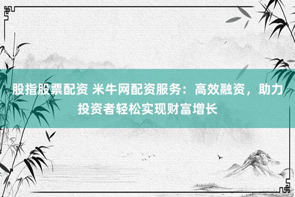 股指股票配资 米牛网配资服务：高效融资，助力投资者轻松实现财富增长