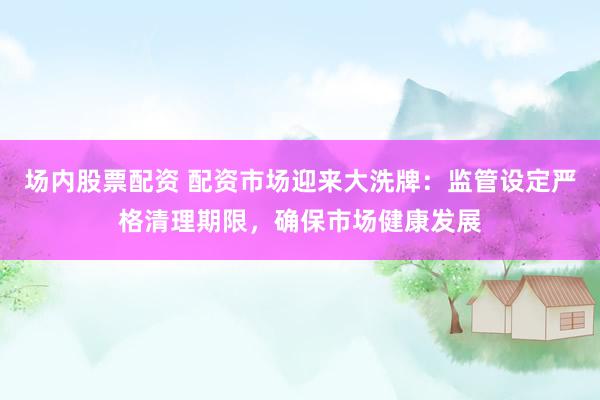 场内股票配资 配资市场迎来大洗牌：监管设定严格清理期限，确保市场健康发展
