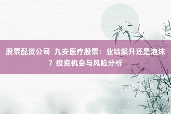 股票配资公司  九安医疗股票：业绩飙升还是泡沫？投资机会与风险分析