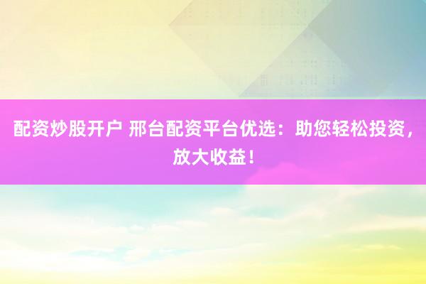 配资炒股开户 邢台配资平台优选：助您轻松投资，放大收益！