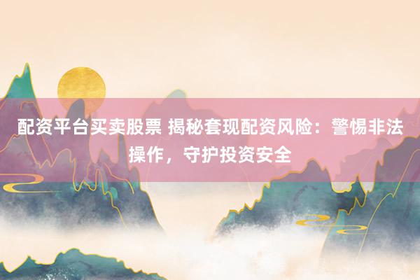 配资平台买卖股票 揭秘套现配资风险：警惕非法操作，守护投资安全