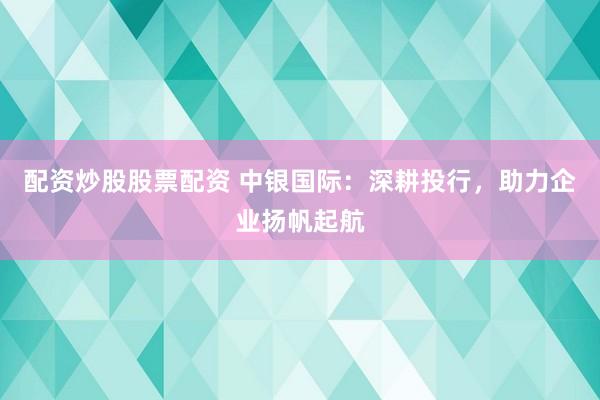 配资炒股股票配资 中银国际：深耕投行，助力企业扬帆起航