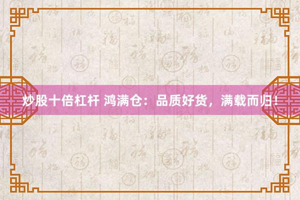 炒股十倍杠杆 鸿满仓：品质好货，满载而归！